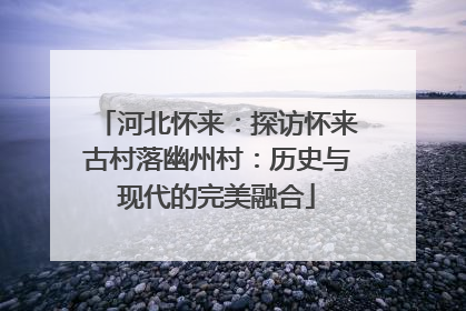 河北怀来：探访怀来古村落幽州村：历史与现代的完美融合